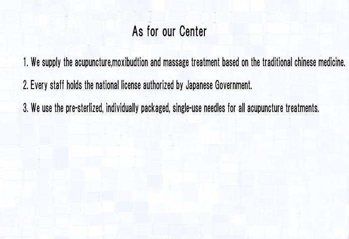 As for our Center 1.We supply the acupuncture,moxibudtion and massage treatment based on the traditional chinese medicine. 2.Every staff holds the national license authorized by japanese Goverment. 3.We use the pre-sterlized, individually packaged,single-use needles for all acupuncture tretments.